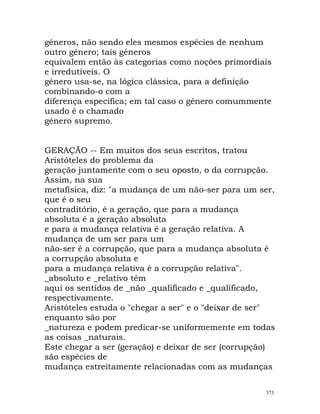 géneros, não sendo eles mesmos espécies de nenhum
outro género; tais géneros
equivalem então às categorias como noções primordiais
e irredutíveis. O
género usa-se, na lógica clássica, para a definição
combinando-o com a
diferença específica; em tal caso o género comummente
usado é o chamado
género supremo.
GERAÇÃO -- Em muitos dos seus escritos, tratou
Aristóteles do problema da
geração juntamente com o seu oposto, o da corrupção.
Assim, na sua
metafísica, diz: "a mudança de um não-ser para um ser,
que é o seu
contraditório, é a geração, que para a mudança
absoluta é a geração absoluta
e para a mudança relativa é a geração relativa. A
mudança de um ser para um
não-ser é a corrupção, que para a mudança absoluta é
a corrupção absoluta e
para a mudança relativa é a corrupção relativa".
_absoluto e _relativo têm
aqui os sentidos de _não _qualificado e _qualificado,
respectivamente.
Aristóteles estuda o "chegar a ser" e o "deixar de ser"
enquanto são por
_natureza e podem predicar-se uniformemente em todas
as coisas _naturais.
Este chegar a ser (geração) e deixar de ser (corrupção)
são espécies de
mudança estreitamente relacionadas com as mudanças
373
 