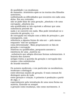 de qualidade e as mudanças
de tamanho. Aristóteles opõe-se às teorias dos filósofos
anteriores,
sublinhando as dificuldades que encontra em cada uma
delas. Em seu entender,
não se pode falar de uma geração _absoluta e de uma
corrupção _absoluta (ou
não qualificada) se isto equivale a afirmar que uma
substância procede do
nada e se converte em nada. Mas pode introduzir-se o
conceito de geração, e o
de corrupção em relação com a ideia de privação e, por
conseguinte, com
referência a alguma forma de não-ser -- pelo menos
enquanto "não ser qualquer
coisa determinada". Mais propriamente se fala de
geração e corrupção
relativas ou qualificadas, porquanto assume a
existência de uma _matéria ou
_substracto que adopta diversas formas substanciais. A
maioria dos autores
antigos tratou a questão da geração e corrupção dos
corpos e das substâncias
do mundo sensível.
Os autores medievais, e em particular os escolásticos,
tenderam a distinguir
entre diversas noções de geração. O mais comum foi
distinguir antes de tudo
entre geração e criação. A primeira é produção a partir
de algo, e
especialmente pela introdução de uma nova forma na
matéria. Entende-se sempre
a geração como mudança, não como movimento. A
374
 