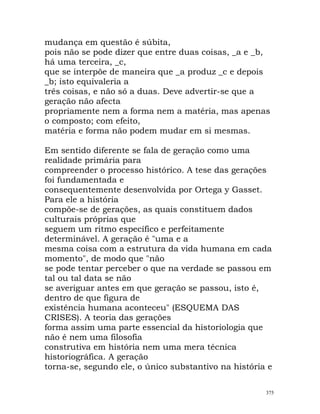 mudança em questão é súbita,
pois não se pode dizer que entre duas coisas, _a e _b,
há uma terceira, _c,
que se interpõe de maneira que _a produz _c e depois
_b; isto equivaleria a
três coisas, e não só a duas. Deve advertir-se que a
geração não afecta
propriamente nem a forma nem a matéria, mas apenas
o composto; com efeito,
matéria e forma não podem mudar em si mesmas.
Em sentido diferente se fala de geração como uma
realidade primária para
compreender o processo histórico. A tese das gerações
foi fundamentada e
consequentemente desenvolvida por Ortega y Gasset.
Para ele a história
compõe-se de gerações, as quais constituem dados
culturais próprias que
seguem um ritmo específico e perfeitamente
determinável. A geração é "uma e a
mesma coisa com a estrutura da vida humana em cada
momento", de modo que "não
se pode tentar perceber o que na verdade se passou em
tal ou tal data se não
se averiguar antes em que geração se passou, isto é,
dentro de que figura de
existência humana aconteceu" (ESQUEMA DAS
CRISES). A teoria das gerações
forma assim uma parte essencial da historiologia que
não é nem uma filosofia
construtiva em história nem uma mera técnica
historiográfica. A geração
torna-se, segundo ele, o único substantivo na história e
375
 