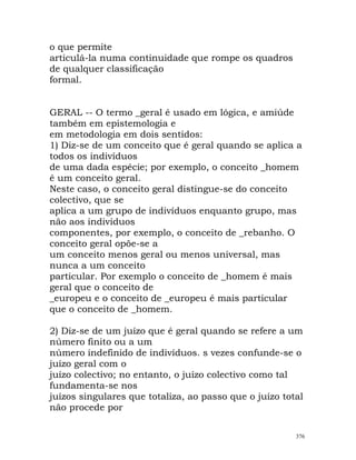 o que permite
articulá-la numa continuidade que rompe os quadros
de qualquer classificação
formal.
GERAL -- O termo _geral é usado em lógica, e amiúde
também em epistemologia e
em metodologia em dois sentidos:
1) Diz-se de um conceito que é geral quando se aplica a
todos os indivíduos
de uma dada espécie; por exemplo, o conceito _homem
é um conceito geral.
Neste caso, o conceito geral distingue-se do conceito
colectivo, que se
aplica a um grupo de indivíduos enquanto grupo, mas
não aos indivíduos
componentes, por exemplo, o conceito de _rebanho. O
conceito geral opõe-se a
um conceito menos geral ou menos universal, mas
nunca a um conceito
particular. Por exemplo o conceito de _homem é mais
geral que o conceito de
_europeu e o conceito de _europeu é mais particular
que o conceito de _homem.
2) Diz-se de um juízo que é geral quando se refere a um
número finito ou a um
número indefinido de indivíduos. s vezes confunde-se o
juízo geral com o
juízo colectivo; no entanto, o juízo colectivo como tal
fundamenta-se nos
juízos singulares que totaliza, ao passo que o juízo total
não procede por
376
 