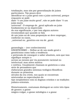totalização, mas sim por generalização de juízos
particulares. Tão pouco deve
identificar-se o juízo geral com o juízo universal, porque
enquanto se pode
dizer "é um juízo muito geral", não se pode dizer "é um
juízo muito
universal". O emprego de _geral aplicado ao juízo
fundamenta-se na imprecisão
da sua significação, e por isso alguns autores
recomendam que quando se fala
de um juízo ou de uma proposição se deve empregar,
conforme os casos,
_universal ou _genérico em vez de _geral.
gnoseologia -- (ver conhecimento)
GNOSTICISMO -- Define-se de um modo geral o
gnosticismo como toda a tendência
e pretensão de conseguir o saber absoluto, sem que isso
signifique sempre o
acesso ao mesmo por via puramente racional ou
intelectual: mas antes mística
e estética. Usualmente chamam-se gnósticos a uma
série de pensadores que
elaboraram grandes sistemas teológico-filosóficos
durante os primeiros
séculos da era cristã, nos quais se encontram
misturadas as especulações do
tipo neoplatónico com os dogmas cristãos e as tradições
judaico-orientais.
Historicamente, costumam distinguir-se entre três tipos
de gnoses: a gnose
mágico-vulgar, a gnose mitológica e a gnose
377
 