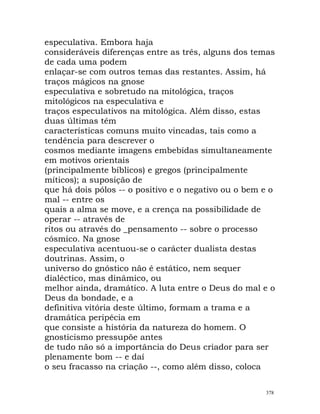 especulativa. Embora haja
consideráveis diferenças entre as três, alguns dos temas
de cada uma podem
enlaçar-se com outros temas das restantes. Assim, há
traços mágicos na gnose
especulativa e sobretudo na mitológica, traços
mitológicos na especulativa e
traços especulativos na mitológica. Além disso, estas
duas últimas têm
características comuns muito vincadas, tais como a
tendência para descrever o
cosmos mediante imagens embebidas simultaneamente
em motivos orientais
(principalmente bíblicos) e gregos (principalmente
míticos); a suposição de
que há dois pólos -- o positivo e o negativo ou o bem e o
mal -- entre os
quais a alma se move, e a crença na possibilidade de
operar -- através de
ritos ou através do _pensamento -- sobre o processo
cósmico. Na gnose
especulativa acentuou-se o carácter dualista destas
doutrinas. Assim, o
universo do gnóstico não é estático, nem sequer
dialéctico, mas dinâmico, ou
melhor ainda, dramático. A luta entre o Deus do mal e o
Deus da bondade, e a
definitiva vitória deste último, formam a trama e a
dramática peripécia em
que consiste a história da natureza do homem. O
gnosticismo pressupõe antes
de tudo não só a importância do Deus criador para ser
plenamente bom -- e daí
o seu fracasso na criação --, como além disso, coloca
378
 