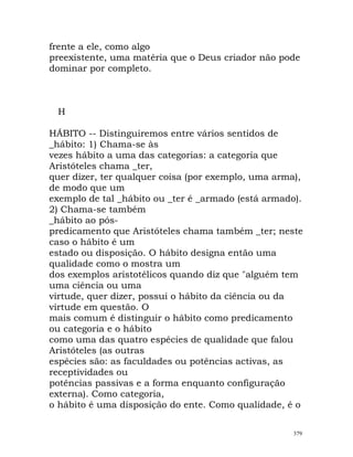 frente a ele, como algo
preexistente, uma matéria que o Deus criador não pode
dominar por completo.
H
HÁBITO -- Distinguiremos entre vários sentidos de
_hábito: 1) Chama-se às
vezes hábito a uma das categorias: a categoria que
Aristóteles chama _ter,
quer dizer, ter qualquer coisa (por exemplo, uma arma),
de modo que um
exemplo de tal _hábito ou _ter é _armado (está armado).
2) Chama-se também
_hábito ao pós-
predicamento que Aristóteles chama também _ter; neste
caso o hábito é um
estado ou disposição. O hábito designa então uma
qualidade como o mostra um
dos exemplos aristotélicos quando diz que "alguém tem
uma ciência ou uma
virtude, quer dizer, possui o hábito da ciência ou da
virtude em questão. O
mais comum é distinguir o hábito como predicamento
ou categoria e o hábito
como uma das quatro espécies de qualidade que falou
Aristóteles (as outras
espécies são: as faculdades ou potências activas, as
receptividades ou
potências passivas e a forma enquanto configuração
externa). Como categoria,
o hábito é uma disposição do ente. Como qualidade, é o
379
 