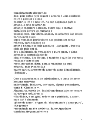 completamente desprovido
dele, pois então nem sequer o amará; é uma oscilação
entre o possuir e o não
possuir, o ter e o não ter. Na sua aspiração para o
amado, o acto de amor do
amante engendra a Beleza. Surge aqui o motivo
metafísico dentro do humano e
pessoal, pois, em última análise, os amantes das coisas
particulares e aos
seres humanos particulares não podem ser senão
reflexos, participações do
amor à beleza e ao belo absoluto - Banquete-, que é a
ideia do Belo em si.
Sob a influência do verdadeiro e puro amor, a alma
ascende à contemplação do
ideal e eterno. Em Plotino, é também o que faz que uma
realidade volte o seu
rosto, por assim dizer, para a realidade da qual
emanou, mas Plotino fala
muito particularmente do amor da alma à inteligência
-Enéadas-.
Com o aparecimento do cristianismo, o tema do amor
assume renovada
importância. Inclusive, por vezes, alguns pensadores,
como S. Clemente (v.
Alexandria, escola de), insistiram demasiado no tema e
parece que reduziram a
vida divina, e em geral todo o ser e perfeição, a amor,
indo dar à chamada
"gnose do amor", origem da "disputa para o amor puro",
teve grande
ressonância na era moderna. Santo Agostinho
considera frequentemente a
38
 