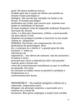 geral. Na época moderna tem-se
tendido para dar à noção de hábito um sentido ao
mesmo tempo psicológico e
biológico. Isto sucede por exemplo em Locke e em
Hume. O sentido psicológico
predomina em Locke, que escreve que "quando esse
poder ou habilidade no homem
de fazer qualquer coisa foi adquirido mediante frequente
execução da mesma
coisa, é a ideia que chamamos _hábito, a qual quando
vai para diante e está
disposta em qualquer ocasião a converter-se em acção
chama-se _disposição"
(ENSAIO). Em Hume, em compensação, há certo
predomínio do gnoseológico. Para
ele, o costume ou o hábito é "o grande guia da vida
humana" e "todas as
inferências da
experiência... são efeitos do costume, não do raciocínio".
O hábito é único
princípio que torna a experiência útil e nos permite
esperar para o futuro um
curso de acontecimentos semelhante ao que se verificou
no passado. Por meio
do costume ou hábito torna-se possível a predição e
fundamenta-se o
conhecimento dos factos.
HEGEMÓNICO -- Na tradição pitagórica utilizou-se a
expressão _hegemónico para
designar um princípio supremo, o qual pode ser o
número ou a noção de
harmonia. Mas quem empregou a noção num sentido
381
 