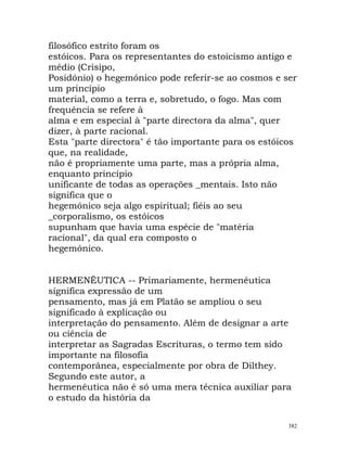 filosófico estrito foram os
estóicos. Para os representantes do estoicismo antigo e
médio (Crisipo,
Posidónio) o hegemónico pode referir-se ao cosmos e ser
um princípio
material, como a terra e, sobretudo, o fogo. Mas com
frequência se refere à
alma e em especial à "parte directora da alma", quer
dizer, à parte racional.
Esta "parte directora" é tão importante para os estóicos
que, na realidade,
não é propriamente uma parte, mas a própria alma,
enquanto princípio
unificante de todas as operações _mentais. Isto não
significa que o
hegemónico seja algo espiritual; fiéis ao seu
_corporalismo, os estóicos
supunham que havia uma espécie de "matéria
racional", da qual era composto o
hegemónico.
HERMENÊUTICA -- Primariamente, hermenêutica
significa expressão de um
pensamento, mas já em Platão se ampliou o seu
significado à explicação ou
interpretação do pensamento. Além de designar a arte
ou ciência de
interpretar as Sagradas Escrituras, o termo tem sido
importante na filosofia
contemporânea, especialmente por obra de Dilthey.
Segundo este autor, a
hermenêutica não é só uma mera técnica auxiliar para
o estudo da história da
382
 