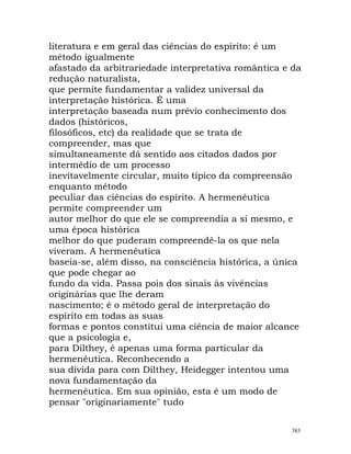 literatura e em geral das ciências do espírito: é um
método igualmente
afastado da arbitrariedade interpretativa romântica e da
redução naturalista,
que permite fundamentar a validez universal da
interpretação histórica. É uma
interpretação baseada num prévio conhecimento dos
dados (históricos,
filosóficos, etc) da realidade que se trata de
compreender, mas que
simultaneamente dá sentido aos citados dados por
intermédio de um processo
inevitavelmente circular, muito típico da compreensão
enquanto método
peculiar das ciências do espírito. A hermenêutica
permite compreender um
autor melhor do que ele se compreendia a si mesmo, e
uma época histórica
melhor do que puderam compreendê-la os que nela
viveram. A hermenêutica
baseia-se, além disso, na consciência histórica, a única
que pode chegar ao
fundo da vida. Passa pois dos sinais às vivências
originárias que lhe deram
nascimento; é o método geral de interpretação do
espírito em todas as suas
formas e pontos constitui uma ciência de maior alcance
que a psicologia e,
para Dilthey, é apenas uma forma particular da
hermenêutica. Reconhecendo a
sua dívida para com Dilthey, Heidegger intentou uma
nova fundamentação da
hermenêutica. Em sua opinião, esta é um modo de
pensar "originariamente" tudo
383
 
