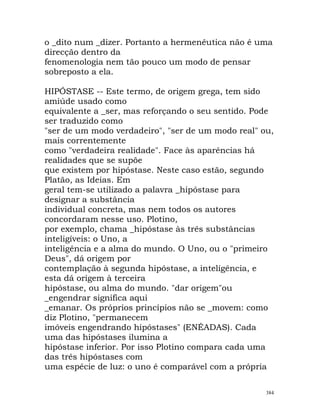 o _dito num _dizer. Portanto a hermenêutica não é uma
direcção dentro da
fenomenologia nem tão pouco um modo de pensar
sobreposto a ela.
HIPÓSTASE -- Este termo, de origem grega, tem sido
amiúde usado como
equivalente a _ser, mas reforçando o seu sentido. Pode
ser traduzido como
"ser de um modo verdadeiro", "ser de um modo real" ou,
mais correntemente
como "verdadeira realidade". Face às aparências há
realidades que se supõe
que existem por hipóstase. Neste caso estão, segundo
Platão, as Ideias. Em
geral tem-se utilizado a palavra _hipóstase para
designar a substância
individual concreta, mas nem todos os autores
concordaram nesse uso. Plotino,
por exemplo, chama _hipóstase às três substâncias
inteligíveis: o Uno, a
inteligência e a alma do mundo. O Uno, ou o "primeiro
Deus", dá origem por
contemplação à segunda hipóstase, a inteligência, e
esta dá origem à terceira
hipóstase, ou alma do mundo. "dar origem"ou
_engendrar significa aqui
_emanar. Os próprios princípios não se _movem: como
diz Plotino, "permanecem
imóveis engendrando hipóstases" (ENÉADAS). Cada
uma das hipóstases ilumina a
hipóstase inferior. Por isso Plotino compara cada uma
das três hipóstases com
uma espécie de luz: o uno é comparável com a própria
384
 