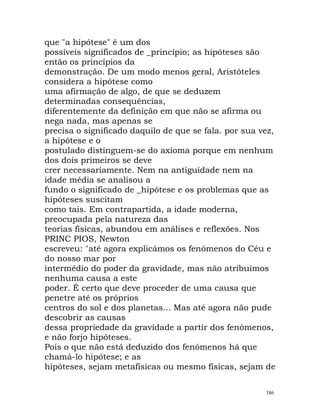 que "a hipótese" é um dos
possíveis significados de _princípio; as hipóteses são
então os princípios da
demonstração. De um modo menos geral, Aristóteles
considera a hipótese como
uma afirmação de algo, de que se deduzem
determinadas consequências,
diferentemente da definição em que não se afirma ou
nega nada, mas apenas se
precisa o significado daquilo de que se fala. por sua vez,
a hipótese e o
postulado distinguem-se do axioma porque em nenhum
dos dois primeiros se deve
crer necessariamente. Nem na antiguidade nem na
idade média se analisou a
fundo o significado de _hipótese e os problemas que as
hipóteses suscitam
como tais. Em contrapartida, a idade moderna,
preocupada pela natureza das
teorias físicas, abundou em análises e reflexões. Nos
PRINC PIOS, Newton
escreveu: "até agora explicámos os fenómenos do Céu e
do nosso mar por
intermédio do poder da gravidade, mas não atribuímos
nenhuma causa a este
poder. É certo que deve proceder de uma causa que
penetre até os próprios
centros do sol e dos planetas... Mas até agora não pude
descobrir as causas
dessa propriedade da gravidade a partir dos fenómenos,
e não forjo hipóteses.
Pois o que não está deduzido dos fenómenos há que
chamá-lo hipótese; e as
hipóteses, sejam metafísicas ou mesmo físicas, sejam de
386
 
