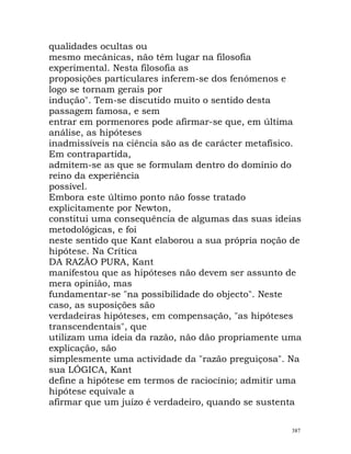 qualidades ocultas ou
mesmo mecânicas, não têm lugar na filosofia
experimental. Nesta filosofia as
proposições particulares inferem-se dos fenómenos e
logo se tornam gerais por
indução". Tem-se discutido muito o sentido desta
passagem famosa, e sem
entrar em pormenores pode afirmar-se que, em última
análise, as hipóteses
inadmissíveis na ciência são as de carácter metafísico.
Em contrapartida,
admitem-se as que se formulam dentro do domínio do
reino da experiência
possível.
Embora este último ponto não fosse tratado
explicitamente por Newton,
constitui uma consequência de algumas das suas ideias
metodológicas, e foi
neste sentido que Kant elaborou a sua própria noção de
hipótese. Na Crítica
DA RAZÃO PURA, Kant
manifestou que as hipóteses não devem ser assunto de
mera opinião, mas
fundamentar-se "na possibilidade do objecto". Neste
caso, as suposições são
verdadeiras hipóteses, em compensação, "as hipóteses
transcendentais", que
utilizam uma ideia da razão, não dão propriamente uma
explicação, são
simplesmente uma actividade da "razão preguiçosa". Na
sua LÓGICA, Kant
define a hipótese em termos de raciocínio; admitir uma
hipótese equivale a
afirmar que um juízo é verdadeiro, quando se sustenta
387
 