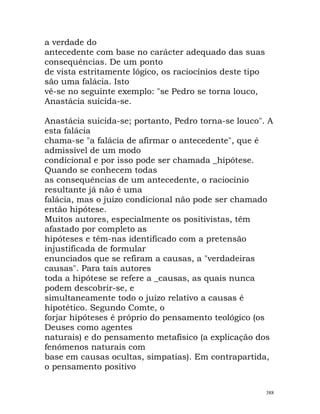 a verdade do
antecedente com base no carácter adequado das suas
consequências. De um ponto
de vista estritamente lógico, os raciocínios deste tipo
são uma falácia. Isto
vê-se no seguinte exemplo: "se Pedro se torna louco,
Anastácia suicida-se.
Anastácia suicida-se; portanto, Pedro torna-se louco". A
esta falácia
chama-se "a falácia de afirmar o antecedente", que é
admissível de um modo
condicional e por isso pode ser chamada _hipótese.
Quando se conhecem todas
as consequências de um antecedente, o raciocínio
resultante já não é uma
falácia, mas o juízo condicional não pode ser chamado
então hipótese.
Muitos autores, especialmente os positivistas, têm
afastado por completo as
hipóteses e têm-nas identificado com a pretensão
injustificada de formular
enunciados que se refiram a causas, a "verdadeiras
causas". Para tais autores
toda a hipótese se refere a _causas, as quais nunca
podem descobrir-se, e
simultaneamente todo o juízo relativo a causas é
hipotético. Segundo Comte, o
forjar hipóteses é próprio do pensamento teológico (os
Deuses como agentes
naturais) e do pensamento metafísico (a explicação dos
fenómenos naturais com
base em causas ocultas, simpatias). Em contrapartida,
o pensamento positivo
388
 