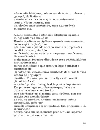 não admite hipóteses, pois em vez de tentar conhecer o
_porquê, ele limita-se
a conhecer a única coisa que pode conhecer-se: o
_como. Não as _causas, mas
as relações entre fenómenos, eram expressáveis
mediante leis.
Alguns positivistas posteriores adoptaram opiniões
menos cortantes que as de
Comte. repeliram as hipóteses quando estas aparecem
como "especulações", mas
admitiram-nas quando se expressam em proposições
condicionais em princípio
verificáveis, ou que se espera que possam verificar-se.
Na actualidade é
muito menos frequente discutir-se se se deve admitir ou
não hipóteses nas
teorias científicas; o que preocupa hoje é analisar o
significado de
_hipótese em relação com o significado de outros termos
usados na linguagem
científica. Trata-se, portanto, da lógica do conceito
_hipótese. A este
respeito é preciso distinguir dois pontos importantes.
Em primeiro lugar reconheceu-se que, dado um
determinado enunciado teórico,
este não é mais em si mesmo uma hipótese, mas em
relação com a teoria dentro
da qual se encontra. A teoria tem diversos níveis
conceptuais, como por
exemplo enunciados sobre medidas, leis, princípios, etc.
O enunciado
determinado que no momento pode ser uma hipótese
pode ser noutro momento uma
389
 