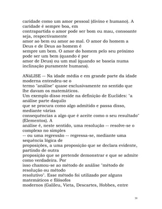 caridade como um amor pessoal (divino e humano). A
caridade é sempre boa, em
contrapartida o amor pode ser bom ou mau, consoante
seja, respectivamente
amor ao bem ou amor ao mal. O amor do homem a
Deus e de Deus ao homem é
sempre um bem. O amor do homem pelo seu próximo
pode ser um bem (quando é por
amor de Deus) ou um mal (quando se baseia numa
inclinação puramente humana).
ANáLISE -- Na idade média e em grande parte da idade
moderna entendeu-se o
termo "análise" quase exclusivamente no sentido que
lhe davam os matemáticos.
Um exemplo disso reside na definição de Euclides: "a
análise parte daquilo
que se procura como algo admitido e passa disso,
mediante várias
consequências a algo que é aceite como o seu resultado"
(Elementos). A
análise é, neste sentido, uma resolução -- resolve-se o
complexo no simples
-- ou uma regressão -- regressa-se, mediante uma
sequência lógica de
proposições, a uma proposição que se declara evidente,
partindo de outra
proposição que se pretende demonstrar e que se admite
como verdadeira. Por
isso chamou-se ao método de análise "método de
resolução ou método
resolutivo". Esse método foi utilizado por alguns
matemáticos e filósofos
modernos (Galileu, Vieta, Descartes, Hobbes, entre
39
 