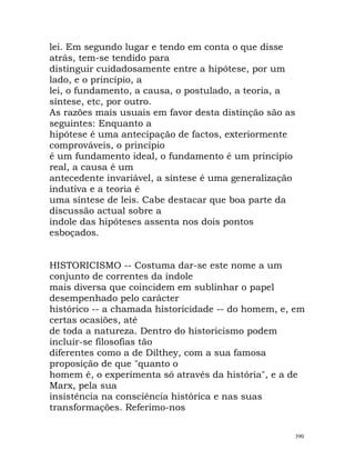 lei. Em segundo lugar e tendo em conta o que disse
atrás, tem-se tendido para
distinguir cuidadosamente entre a hipótese, por um
lado, e o princípio, a
lei, o fundamento, a causa, o postulado, a teoria, a
síntese, etc, por outro.
As razões mais usuais em favor desta distinção são as
seguintes: Enquanto a
hipótese é uma antecipação de factos, exteriormente
comprováveis, o princípio
é um fundamento ideal, o fundamento é um princípio
real, a causa é um
antecedente invariável, a síntese é uma generalização
indutiva e a teoria é
uma síntese de leis. Cabe destacar que boa parte da
discussão actual sobre a
índole das hipóteses assenta nos dois pontos
esboçados.
HISTORICISMO -- Costuma dar-se este nome a um
conjunto de correntes da índole
mais diversa que coincidem em sublinhar o papel
desempenhado pelo carácter
histórico -- a chamada historicidade -- do homem, e, em
certas ocasiões, até
de toda a natureza. Dentro do historicismo podem
incluir-se filosofias tão
diferentes como a de Dilthey, com a sua famosa
proposição de que "quanto o
homem é, o experimenta só através da história", e a de
Marx, pela sua
insistência na consciência histórica e nas suas
transformações. Referimo-nos
390
 