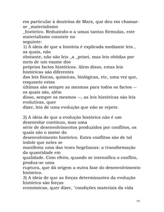 em particular à doutrina de Marx, que deu em chamar-
se _materialismo
_histórico. Reduzindo-o a umas tantas fórmulas, este
materialismo consiste no
seguinte:
1) A ideia de que a história é explicada mediante leis ,
as quais, não
obstante, não são leis _a _priori, mas leis obtidas por
meio de um exame dos
próprios factos históricos. Alem disso, estas leis
históricas são diferentes
das leis físicas, químicas, biológicas, etc, uma vez que,
enquanto estas
últimas são sempre as mesmas para todos os factos --
os quais são, além
disso, sempre os mesmos --, as leis históricas são leis
evolutivas, quer
dizer, leis de uma evolução que não se repete.
2) A ideia de que a evolução histórica não é um
desenrolar contínuo, mas uma
série de desenvolvimentos produzidos por conflitos, os
quais são o motor do
desenvolvimento histórico. Estes conflitos são de tal
índole que neles se
manifesta uma das teses hegelianas: a transformação
da quantidade em
qualidade. Com efeito, quando se intensifica o conflito,
produz-se uma
ruptura, que dá origem a outra fase do desenvolvimento
histórico.
3) A ideia de que as forças determinantes da evolução
histórica são forças
económicas, quer dizer, "condições materiais da vida
391
 
