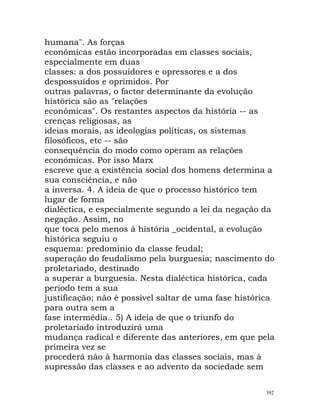humana". As forças
económicas estão incorporadas em classes sociais,
especialmente em duas
classes: a dos possuidores e opressores e a dos
despossuídos e oprimidos. Por
outras palavras, o factor determinante da evolução
histórica são as "relações
económicas". Os restantes aspectos da história -- as
crenças religiosas, as
ideias morais, as ideologias políticas, os sistemas
filosóficos, etc -- são
consequência do modo como operam as relações
económicas. Por isso Marx
escreve que a existência social dos homens determina a
sua consciência, e não
a inversa. 4. A ideia de que o processo histórico tem
lugar de forma
dialéctica, e especialmente segundo a lei da negação da
negação. Assim, no
que toca pelo menos à história _ocidental, a evolução
histórica seguiu o
esquema: predomínio da classe feudal;
superação do feudalismo pela burguesia; nascimento do
proletariado, destinado
a superar a burguesia. Nesta dialéctica histórica, cada
período tem a sua
justificação; não é possível saltar de uma fase histórica
para outra sem a
fase intermédia.. 5) A ideia de que o triunfo do
proletariado introduzirá uma
mudança radical e diferente das anteriores, em que pela
primeira vez se
procederá não à harmonia das classes sociais, mas à
supressão das classes e ao advento da sociedade sem
392
 