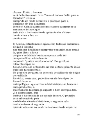classes. Então o homem
será definitivamente livre. Ter-se-á dado o "salto para a
liberdade" ter-se-á
cumprido de modo definitivo o processo para a
liberdade em que a história
consiste. Com a supressão das classes suprimir-se-á
também o Estado, que
teria sido o instrumento de opressão das classes
dominantes sobre as
dominadas.
6) A ideia, estreitamente ligada com todas as anteriores,
de que a filosofia
não tem por finalidade interpretar o mundo, mas mudá-
lo, quer dizer, a ideia
de que a actividade humana apenas pode ser
compreendida racionalmente
enquanto "prática revolucionária". Em geral, os
diferentes tipos de
historicismo são ordenados na sua atitude perante duas
questões fundamentais.
Na primeira pergunta-se pelo raio de aplicação da noção
de realidade
histórica; neste caso pode falar-se de dois tipos de
historicismo: o
antropológico , que atribui a historicidade ao homem e
suas produções; o
materialismo histórico já exposto é bom exemplo dele.
2) o cosmológico, que
atribui a historicidade ao cosmos inteiro. O primeiro
está influenciado pelo
modelo das ciências históricas, o segundo pelo
evolucionismo. A segunda
questão refere-se ao modo de tratamento da noção de
393
 