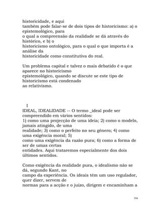 historicidade, e aqui
também pode falar-se de dois tipos de historicismo: a) o
epistemológico, para
o qual a compreensão da realidade se dá através do
histórico, e b) o
historicismo ontológico, para o qual o que importa é a
análise da
historicidade como constitutiva do real.
Um problema capital e talvez o mais debatido é o que
aparece no historicismo
epistemológico, quando se discute se este tipo de
historicismo está condenado
ao relativismo.
I
IDEAL, IDEALIDADE -- O termo _ideal pode ser
compreendido em vários sentidos:
1) como uma projecção de uma ideia; 2) como o modelo,
jamais atingido, de uma
realidade; 3) como o perfeito no seu género; 4) como
uma exigência moral; 5)
como uma exigência da razão pura; 6) como a forma de
ser de umas certas
entidades. Aqui trataremos especialmente dos dois
últimos sentidos.
Como exigência da realidade pura, o idealismo não se
dá, segundo Kant, no
campo da experiência. Os ideais têm um uso regulador,
quer dizer, servem de
normas para a acção e o juízo, dirigem e encaminham a
394
 