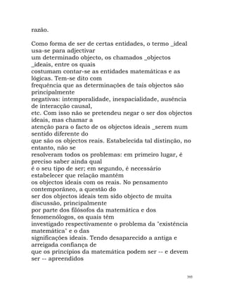 razão.
Como forma de ser de certas entidades, o termo _ideal
usa-se para adjectivar
um determinado objecto, os chamados _objectos
_ideais, entre os quais
costumam contar-se as entidades matemáticas e as
lógicas. Tem-se dito com
frequência que as determinações de tais objectos são
principalmente
negativas: intemporalidade, inespacialidade, ausência
de interacção causal,
etc. Com isso não se pretendeu negar o ser dos objectos
ideais, mas chamar a
atenção para o facto de os objectos ideais _serem num
sentido diferente do
que são os objectos reais. Estabelecida tal distinção, no
entanto, não se
resolveram todos os problemas: em primeiro lugar, é
preciso saber ainda qual
é o seu tipo de ser; em segundo, é necessário
estabelecer que relação mantêm
os objectos ideais com os reais. No pensamento
contemporâneo, a questão do
ser dos objectos ideais tem sido objecto de muita
discussão, principalmente
por parte dos filósofos da matemática e dos
fenomenólogos, os quais têm
investigado respectivamente o problema da "existência
matemática" e o das
significações ideais. Tendo desaparecido a antiga e
arreigada confiança de
que os princípios da matemática podem ser -- e devem
ser -- apreendidos
395
 