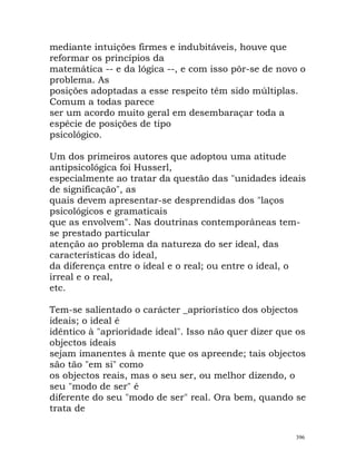 mediante intuições firmes e indubitáveis, houve que
reformar os princípios da
matemática -- e da lógica --, e com isso pôr-se de novo o
problema. As
posições adoptadas a esse respeito têm sido múltiplas.
Comum a todas parece
ser um acordo muito geral em desembaraçar toda a
espécie de posições de tipo
psicológico.
Um dos primeiros autores que adoptou uma atitude
antipsicológica foi Husserl,
especialmente ao tratar da questão das "unidades ideais
de significação", as
quais devem apresentar-se desprendidas dos "laços
psicológicos e gramaticais
que as envolvem". Nas doutrinas contemporâneas tem-
se prestado particular
atenção ao problema da natureza do ser ideal, das
características do ideal,
da diferença entre o ideal e o real; ou entre o ideal, o
irreal e o real,
etc.
Tem-se salientado o carácter _apriorístico dos objectos
ideais; o ideal é
idêntico à "aprioridade ideal". Isso não quer dizer que os
objectos ideais
sejam imanentes à mente que os apreende; tais objectos
são tão "em si" como
os objectos reais, mas o seu ser, ou melhor dizendo, o
seu "modo de ser" é
diferente do seu "modo de ser" real. Ora bem, quando se
trata de
396
 