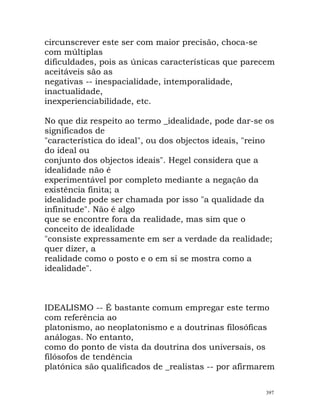 circunscrever este ser com maior precisão, choca-se
com múltiplas
dificuldades, pois as únicas características que parecem
aceitáveis são as
negativas -- inespacialidade, intemporalidade,
inactualidade,
inexperienciabilidade, etc.
No que diz respeito ao termo _idealidade, pode dar-se os
significados de
"característica do ideal", ou dos objectos ideais, "reino
do ideal ou
conjunto dos objectos ideais". Hegel considera que a
idealidade não é
experimentável por completo mediante a negação da
existência finita; a
idealidade pode ser chamada por isso "a qualidade da
infinitude". Não é algo
que se encontre fora da realidade, mas sim que o
conceito de idealidade
"consiste expressamente em ser a verdade da realidade;
quer dizer, a
realidade como o posto e o em si se mostra como a
idealidade".
IDEALISMO -- É bastante comum empregar este termo
com referência ao
platonismo, ao neoplatonismo e a doutrinas filosóficas
análogas. No entanto,
como do ponto de vista da doutrina dos universais, os
filósofos de tendência
platónica são qualificados de _realistas -- por afirmarem
397
 