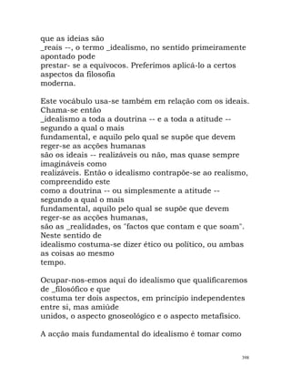 que as ideias são
_reais --, o termo _idealismo, no sentido primeiramente
apontado pode
prestar- se a equívocos. Preferimos aplicá-lo a certos
aspectos da filosofia
moderna.
Este vocábulo usa-se também em relação com os ideais.
Chama-se então
_idealismo a toda a doutrina -- e a toda a atitude --
segundo a qual o mais
fundamental, e aquilo pelo qual se supõe que devem
reger-se as acções humanas
são os ideais -- realizáveis ou não, mas quase sempre
imagináveis como
realizáveis. Então o idealismo contrapõe-se ao realismo,
compreendido este
como a doutrina -- ou simplesmente a atitude --
segundo a qual o mais
fundamental, aquilo pelo qual se supõe que devem
reger-se as acções humanas,
são as _realidades, os "factos que contam e que soam".
Neste sentido de
idealismo costuma-se dizer ético ou político, ou ambas
as coisas ao mesmo
tempo.
Ocupar-nos-emos aqui do idealismo que qualificaremos
de _filosófico e que
costuma ter dois aspectos, em princípio independentes
entre si, mas amiúde
unidos, o aspecto gnoseológico e o aspecto metafísico.
A acção mais fundamental do idealismo é tomar como
398
 