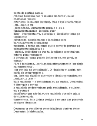 ponto de partida para a
reflexão filosófica não "o mundo em torno", ou as
chamadas "coisas
exteriores" (o mundo exterior), mas o que chamaremos
_eu, _sujeito ou
_consciência. Justamente porque o _eu é
fundamentalmente _ideador, quer
dizer, _representativo, o vocábulo _idealismo torna-se
totalmente
justificado. Considerando o idealismo com
particularmente o idealismo
moderno, e tendo em conta que o ponto de partida do
pensamento idealista é o
_sujeito, pode dizer-se que tal idealismo constitui um
esforço para responder
à pergunta: "como podem conhecer-se, em geral, as
coisas?"
Para o idealismo, _ser significa primariamente "ser dado
na consciência",
"ser contido na consciência". O idealismo é, assim, um
modo de compreender o
ser. Isso não significa que todo o idealismo consista em
_reduzir _o _ser --
ou a realidade -- à consciência ou ao sujeito. Uma coisa
é dizer que o ser ou
a realidade se determinam pela consciência, o sujeito,
etc e outra é
manifestar que não há outra realidade que não seja a
do sujeito ou da
consciência. Esta última posição é só uma das possíveis
posições idealistas.
Costuma-se considerar como idealistas autores como
Descartes, Malebranche,
399
 