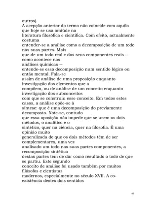 outros).
A acepção anterior do termo não coincide com aquilo
que hoje se usa amiúde na
literatura filosófica e científica. Com efeito, actualmente
costuma
entender-se a análise como a decomposição de um todo
nas suas partes. Mais
que de um todo real e dos seus componentes reais --
como acontece nas
análises químicas --
entende-se essa decomposição num sentido lógico ou
então mental. Fala-se
assim de análise de uma proposição enquanto
investigação dos elementos que a
compõem, ou de análise de um conceito enquanto
investigação dos subconceitos
com que se construiu esse conceito. Em todos estes
casos, a análise opõe-se à
síntese: que é uma decomposição do previamente
decomposto. Note-se, contudo
que essa oposição não impede que se usem os dois
métodos, o analítico e o
sintético, quer na ciência, quer na filosofia. É uma
opinião muito
generalizada de que os dois métodos têm de ser
complementares, uma vez
analisado um todo nas suas partes componentes, a
recomposição sintética
destas partes tem de dar como resultado o todo de que
se partiu. Este segundo
conceito de análise foi usado também por muitos
filósofos e cientistas
modernos, especialmente no século XVII. A co-
existência destes dois sentidos
40
 