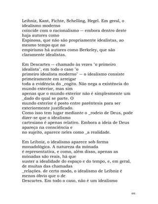 Leibniz, Kant, Fichte, Schelling, Hegel. Em geral, o
idealismo moderno
coincide com o racionalismo -- embora dentro deste
haja autores como
Espinosa, que não são propriamente idealistas, ao
mesmo tempo que no
empirismo há autores como Berkeley, que são
claramente idealistas.
Em Descartes -- chamado às vezes "o primeiro
idealista", em todo o caso "o
primeiro idealista moderno" -- o idealismo consiste
primeiramente em arreigar
toda a evidência do _cogito. Não nega a existência do
mundo exterior, mas sim
apenas que o mundo exterior não é simplesmente um
_dado do qual se parte. O
mundo exterior é posto entre parêntesis para ser
exteriormente justificado.
Como isso tem lugar mediante o _rodeio de Deus, pode
dizer-se que o idealismo
cartesiano é apenas relativo. Embora a ideia de Deus
apareça na consciência e
no sujeito, aparece neles como _a realidade.
Em Leibniz, o idealismo aparece sob forma
monadológica. A natureza da mónada
é representativa, e como, além disso, apenas as
mónadas são reais, há que
suster a idealidade do espaço e do tempo, e, em geral,
de muitas das chamadas
_relações. de certo modo, o idealismo de Leibniz é
menos óbvio que o de
Descartes. Em todo o caso, não é um idealismo
400
 