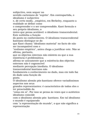 subjectivo, nem sequer no
sentido cartesiano de "sujeito". Em contrapartida, o
idealismo é subjectivo
e, de certo modo, _empírico, em Berkeley, enquanto a
realidade se define como
o compreender e o ser compreendido. Kant formula o
seu próprio idealismo, o
único que pensa aceitável: o idealismo transcendental.
Este sublinha a função
do posto no conhecimento. O idealismo transcendental
kantiano distingue-se do
que Kant chama "idealismo material" no facto de não
ser incompatível com o
"realismo empírico", antes chega a justificar este. Não se
afirma, portanto,
que os objectos externos não existem ou que a sua
existência é problemática;
afirma-se unicamente que a existência dos objectos
externos não é cognoscível
mediante percepção imediata. O idealismo
transcendental kantiano não
fundamenta o conhecimento no dado, mas em todo faz
do dado uma função do
posto.
O idealismo alemão pós-kantiano oferece variadíssimos
aspectos nos seus
grandes representantes: é característico de todos eles o
ter prescindido da
"coisa em si". Por isso se pensa às vezes que o autêntico
idealismo coincide
com o idealismo alemão pós- kantiano. Em tal idealismo
o mundo é equiparado
com "a representação do mundo", o que não significa a
representação
401
 