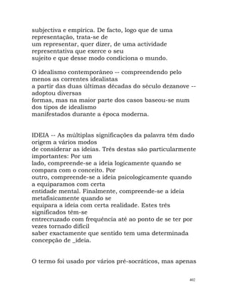 subjectiva e empírica. De facto, logo que de uma
representação, trata-se de
um representar, quer dizer, de uma actividade
representativa que exerce o seu
sujeito e que desse modo condiciona o mundo.
O idealismo contemporâneo -- compreendendo pelo
menos as correntes idealistas
a partir das duas últimas décadas do século dezanove --
adoptou diversas
formas, mas na maior parte dos casos baseou-se num
dos tipos de idealismo
manifestados durante a época moderna.
IDEIA -- As múltiplas significações da palavra têm dado
origem a vários modos
de considerar as ideias. Três destas são particularmente
importantes: Por um
lado, compreende-se a ideia logicamente quando se
compara com o conceito. Por
outro, compreende-se a ideia psicologicamente quando
a equiparamos com certa
entidade mental. Finalmente, compreende-se a ideia
metafisicamente quando se
equipara a ideia com certa realidade. Estes três
significados têm-se
entrecruzado com frequência até ao ponto de se ter por
vezes tornado difícil
saber exactamente que sentido tem uma determinada
concepção de _ideia.
O termo foi usado por vários pré-socráticos, mas apenas
402
 