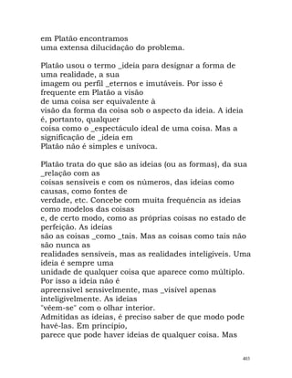 em Platão encontramos
uma extensa dilucidação do problema.
Platão usou o termo _ideia para designar a forma de
uma realidade, a sua
imagem ou perfil _eternos e imutáveis. Por isso é
frequente em Platão a visão
de uma coisa ser equivalente à
visão da forma da coisa sob o aspecto da ideia. A ideia
é, portanto, qualquer
coisa como o _espectáculo ideal de uma coisa. Mas a
significação de _ideia em
Platão não é simples e unívoca.
Platão trata do que são as ideias (ou as formas), da sua
_relação com as
coisas sensíveis e com os números, das ideias como
causas, como fontes de
verdade, etc. Concebe com muita frequência as ideias
como modelos das coisas
e, de certo modo, como as próprias coisas no estado de
perfeição. As ideias
são as coisas _como _tais. Mas as coisas como tais não
são nunca as
realidades sensíveis, mas as realidades inteligíveis. Uma
ideia é sempre uma
unidade de qualquer coisa que aparece como múltiplo.
Por isso a ideia não é
apreensível sensivelmente, mas _visível apenas
inteligivelmente. As ideias
"vêem-se" com o olhar interior.
Admitidas as ideias, é preciso saber de que modo pode
havê-las. Em princípio,
parece que pode haver ideias de qualquer coisa. Mas
403
 