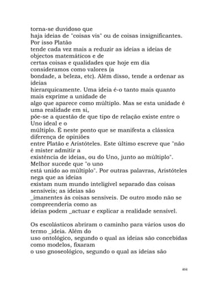 torna-se duvidoso que
haja ideias de "coisas vis" ou de coisas insignificantes.
Por isso Platão
tende cada vez mais a reduzir as ideias a ideias de
objectos matemáticos e de
certas coisas e qualidades que hoje em dia
consideramos como valores (a
bondade, a beleza, etc). Além disso, tende a ordenar as
ideias
hierarquicamente. Uma ideia é-o tanto mais quanto
mais exprime a unidade de
algo que aparece como múltiplo. Mas se esta unidade é
uma realidade em si,
põe-se a questão de que tipo de relação existe entre o
Uno ideal e o
múltiplo. É neste ponto que se manifesta a clássica
diferença de opiniões
entre Platão e Aristóteles. Este último escreve que "não
é mister admitir a
existência de ideias, ou do Uno, junto ao múltiplo".
Melhor sucede que "o uno
está unido ao múltiplo". Por outras palavras, Aristóteles
nega que as ideias
existam num mundo inteligível separado das coisas
sensíveis; as ideias são
_imanentes às coisas sensíveis. De outro modo não se
compreenderia como as
ideias podem _actuar e explicar a realidade sensível.
Os escolásticos abriram o caminho para vários usos do
termo _ideia. Além do
uso ontológico, segundo o qual as ideias são concebidas
como modelos, fixaram
o uso gnoseológico, segundo o qual as ideias são
404
 