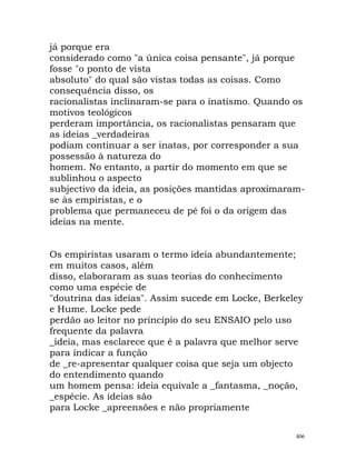 já porque era
considerado como "a única coisa pensante", já porque
fosse "o ponto de vista
absoluto" do qual são vistas todas as coisas. Como
consequência disso, os
racionalistas inclinaram-se para o inatismo. Quando os
motivos teológicos
perderam importância, os racionalistas pensaram que
as ideias _verdadeiras
podiam continuar a ser inatas, por corresponder a sua
possessão à natureza do
homem. No entanto, a partir do momento em que se
sublinhou o aspecto
subjectivo da ideia, as posições mantidas aproximaram-
se às empiristas, e o
problema que permaneceu de pé foi o da origem das
ideias na mente.
Os empiristas usaram o termo ideia abundantemente;
em muitos casos, além
disso, elaboraram as suas teorias do conhecimento
como uma espécie de
"doutrina das ideias". Assim sucede em Locke, Berkeley
e Hume. Locke pede
perdão ao leitor no princípio do seu ENSAIO pelo uso
frequente da palavra
_ideia, mas esclarece que é a palavra que melhor serve
para indicar a função
de _re-apresentar qualquer coisa que seja um objecto
do entendimento quando
um homem pensa: ideia equivale a _fantasma, _noção,
_espécie. As ideias são
para Locke _apreensões e não propriamente
406
 