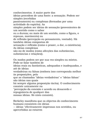 conhecimentos. A maior parte das
ideias procedem de uma fonte: a sensação. Podem ser
simples (recebidas
passivamente) ou complexas (formadas por uma
actividade do espírito). As
simples podem ser ideias de sensação (provenientes de
um sentido como o sabor
ou a dureza; ou mais de um sentido, como a figura, o
repouso, movimento) ou
de reflexão (percepção ou pensamento, vontade). Há
também ideias compostas de
sensação e reflexão (como o prazer, a dor, a existência).
As ideias complexas
são-no de modos (como afecções das substâncias,
substâncias e relações)).
Os modos podem ser por sua vez simples ou mistos.
Pode-se falar também de
ideias reais ou fantásticas, adequadas e inadequadas, e
até de ideias
verdadeiras ou falsas (embora isso corresponda melhor
às proposições, pelo
que as chamadas "ideias verdadeiras" e "ideias falsas"
são ideias nas quais
há sempre alguma proposição tácita). O conhecimento
consiste unicamente na
"percepção da conexão e acordo ou desacordo e
repugnância de qualquer das
nossas ideias. Só nisto consiste).
Berkeley manifesta que os objectos do conhecimento
humano consistem em ideias
-- ideias "efectivamente impressas nos sentidos, ou
apercebidas ao estarem
407
 