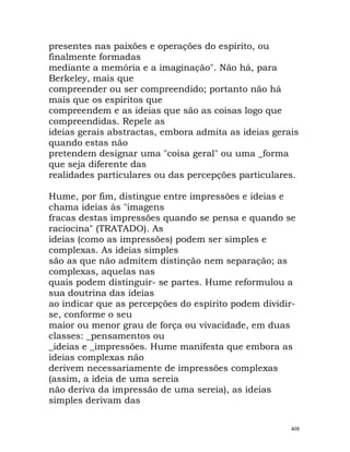 presentes nas paixões e operações do espírito, ou
finalmente formadas
mediante a memória e a imaginação". Não há, para
Berkeley, mais que
compreender ou ser compreendido; portanto não há
mais que os espíritos que
compreendem e as ideias que são as coisas logo que
compreendidas. Repele as
ideias gerais abstractas, embora admita as ideias gerais
quando estas não
pretendem designar uma "coisa geral" ou uma _forma
que seja diferente das
realidades particulares ou das percepções particulares.
Hume, por fim, distingue entre impressões e ideias e
chama ideias às "imagens
fracas destas impressões quando se pensa e quando se
raciocina" (TRATADO). As
ideias (como as impressões) podem ser simples e
complexas. As ideias simples
são as que não admitem distinção nem separação; as
complexas, aquelas nas
quais podem distinguir- se partes. Hume reformulou a
sua doutrina das ideias
ao indicar que as percepções do espírito podem dividir-
se, conforme o seu
maior ou menor grau de força ou vivacidade, em duas
classes: _pensamentos ou
_ideias e _impressões. Hume manifesta que embora as
ideias complexas não
derivem necessariamente de impressões complexas
(assim, a ideia de uma sereia
não deriva da impressão de uma sereia), as ideias
simples derivam das
408
 