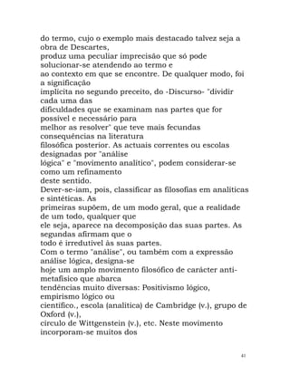 do termo, cujo o exemplo mais destacado talvez seja a
obra de Descartes,
produz uma peculiar imprecisão que só pode
solucionar-se atendendo ao termo e
ao contexto em que se encontre. De qualquer modo, foi
a significação
implícita no segundo preceito, do -Discurso- "dividir
cada uma das
dificuldades que se examinam nas partes que for
possível e necessário para
melhor as resolver" que teve mais fecundas
consequências na literatura
filosófica posterior. As actuais correntes ou escolas
designadas por "análise
lógica" e "movimento analítico", podem considerar-se
como um refinamento
deste sentido.
Dever-se-iam, pois, classificar as filosofias em analíticas
e sintéticas. As
primeiras supõem, de um modo geral, que a realidade
de um todo, qualquer que
ele seja, aparece na decomposição das suas partes. As
segundas afirmam que o
todo é irredutível às suas partes.
Com o termo "análise", ou também com a expressão
análise lógica, designa-se
hoje um amplo movimento filosófico de carácter anti-
metafísico que abarca
tendências muito diversas: Positivismo lógico,
empirismo lógico ou
científico., escola (analítica) de Cambridge (v.), grupo de
Oxford (v.),
círculo de Wittgenstein (v.), etc. Neste movimento
incorporam-se muitos dos
41
 
