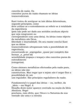 conceito de razão. Os
conceitos puros da razão chamam-se ideias
transcendentais.
Kant tratou de averiguar se tais ideias determinam,
segundo princípios, como
deve utilizar-se o entendimento ao referir-se à totalidade
da experiência
(pois não pode ser dado aos sentidos nenhum objecto
que seja congruente ou
correspondente com uma ideia). As ideias como objecto
da metafísica são Deus,
liberdade e imortalidade. Do seu exame conclui Kant
que as ideias
transcendentais ultrapassam toda a possibilidade de
experiência,
encontrando-se _segregadas _quase por completo das
formas _a _priori da
sensibilidade (espaço e tempo) e dos conceitos puros do
entendimento
(categorias).
Como sínteses metafísicas efectuadas pela razão pura,
as ideias não são
constitutivas. Mas negar que o sejam não é negar-lhes a
possibilidade de um
uso regulador. São princípios reguladores da razão.
Fundamental é o papel das ideias -- ou, melhor, da
_ideia -- em Hegel. A
filosofia deste autor aparece centrada na noção da Ideia
Absoluta. Hegel
proclama, com efeito, que,"Deus e a Natureza da sua
vontade são uma e a mesma
410
 
