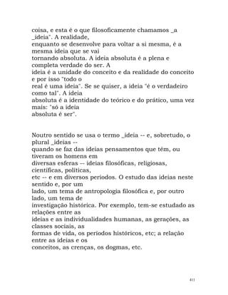 coisa, e esta é o que filosoficamente chamamos _a
_ideia". A realidade,
enquanto se desenvolve para voltar a si mesma, é a
mesma ideia que se vai
tornando absoluta. A ideia absoluta é a plena e
completa verdade do ser. A
ideia é a unidade do conceito e da realidade do conceito
e por isso "todo o
real é uma ideia". Se se quiser, a ideia "é o verdadeiro
como tal". A ideia
absoluta é a identidade do teórico e do prático, uma vez
mais: "só a ideia
absoluta é ser".
Noutro sentido se usa o termo _ideia -- e, sobretudo, o
plural _ideias --
quando se faz das ideias pensamentos que têm, ou
tiveram os homens em
diversas esferas -- ideias filosóficas, religiosas,
científicas, políticas,
etc -- e em diversos períodos. O estudo das ideias neste
sentido e, por um
lado, um tema de antropologia filosófica e, por outro
lado, um tema de
investigação histórica. Por exemplo, tem-se estudado as
relações entre as
ideias e as individualidades humanas, as gerações, as
classes sociais, as
formas de vida, os períodos históricos, etc; a relação
entre as ideias e os
conceitos, as crenças, os dogmas, etc.
411
 