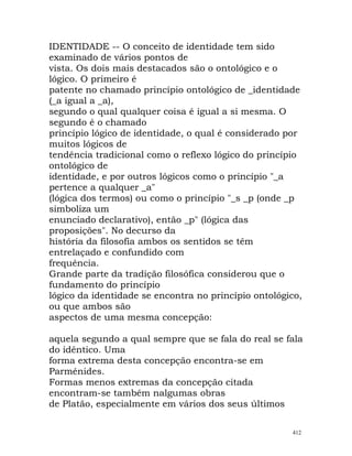 IDENTIDADE -- O conceito de identidade tem sido
examinado de vários pontos de
vista. Os dois mais destacados são o ontológico e o
lógico. O primeiro é
patente no chamado princípio ontológico de _identidade
(_a igual a _a),
segundo o qual qualquer coisa é igual a si mesma. O
segundo é o chamado
princípio lógico de identidade, o qual é considerado por
muitos lógicos de
tendência tradicional como o reflexo lógico do princípio
ontológico de
identidade, e por outros lógicos como o princípio "_a
pertence a qualquer _a"
(lógica dos termos) ou como o princípio "_s _p (onde _p
simboliza um
enunciado declarativo), então _p" (lógica das
proposições". No decurso da
história da filosofia ambos os sentidos se têm
entrelaçado e confundido com
frequência.
Grande parte da tradição filosófica considerou que o
fundamento do princípio
lógico da identidade se encontra no princípio ontológico,
ou que ambos são
aspectos de uma mesma concepção:
aquela segundo a qual sempre que se fala do real se fala
do idêntico. Uma
forma extrema desta concepção encontra-se em
Parménides.
Formas menos extremas da concepção citada
encontram-se também nalgumas obras
de Platão, especialmente em vários dos seus últimos
412
 