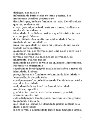 diálogos, nos quais a
influência de Parménides se torna patente. Em
numerosas ocasiões procurou-se
descobrir que, embora fundada na razão identificadora
que não se detém até
chagar já equiparação do ente com o uno, há diversos
modos de considerar a
identidade. Aristóteles considera que há várias formas
em que pode falar-se
de identidade. Assim, diz que a identidade é "uma
unidade de ser, unidade de
uma multiplicidade de seres ou unidade de um só ser
tratado como múltiplo,
quando se diz, por exemplo, que uma coisa é idêntica a
si mesma", ou quando
formula diversas leis da logica da identidade, ou
finalmente, quando fala da
identidade do ponto de vista da igualdade _matemática.
Por uma via semelhante
seguiram as investigações escolásticas sobre a noção de
identidade. Embora
pareça haver um fundamento comum da identidade --
"conveniência de cada coisa
consigo mesma" -- pode falar-se de identidade em vários
sentidos: identidade
real, identidade racional ou formal, identidade
numérica, específica,
genérica, intrínseca, extrínseca, causal, primária,
secundária, etc. Sob
estas distyinções tem latejado, no entanto, com grande
frequência, a ideia de
que todas as formas de identidade podem reduzir-se a
duas: a identidade
logico-formal e a identidade lógico-real. Segundo vimos,
413
 