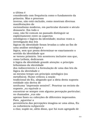 a última é
considerada com frequência como o fundamento da
primeira. Mas o processo
inverso, não está excluído, como mostram diversas
manifestações do
racionalismo moderno, em particular durante o século
dezassete. Em todo o
caso, não foi comum no passado distinguir-se
explicitamente entre os aspectos
ontológicos e lógicos da identidade; muitas vezes a
investigação das leis
lógicas da identidade foram levadas a cabo ao fim de
uma análise ontológica e
lógica, sem que possa determinar-se exactamente o
sentido da identidade que
se tornou primário. Isto aconteceu inclusive nos que,
como Leibniz, dedicaram
à lógica da identidade grande atenção: o princípio
leibniziano da identidade
dos indiscerníveis é a formulação de uma das leis da
lógica da identidade e
ao mesmo tempo um princípio ontológico (ou
metafísico). Hume criticou a noção
tradicional do Eu, alegando que a ideia desta suposta
entidade não deriva de
nenhuma "impressão sensível". Penetrar no recinto do
suposto _eu equivale a
encontrar-se sempre com alguma percepção particular;
os chamados _eus são
apenas fases ou colecções de diferentes impressões.
Para _aguentar a
persistência das percepções imagina-se uma alma, Eu
ou substância subjacente
a elas; supõe-se, além disso, que há num agregado de
414
 