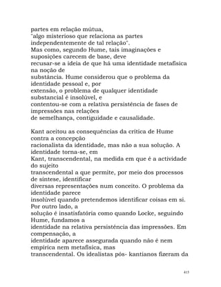 partes em relação mútua,
"algo misterioso que relaciona as partes
independentemente de tal relação".
Mas como, segundo Hume, tais imaginações e
suposições carecem de base, deve
recusar-se a ideia de que há uma identidade metafísica
na noção de
substância. Hume considerou que o problema da
identidade pessoal e, por
extensão, o problema de qualquer identidade
substancial é insolúvel, e
contentou-se com a relativa persistência de fases de
impressões nas relações
de semelhança, contiguidade e causalidade.
Kant aceitou as consequências da crítica de Hume
contra a concepção
racionalista da identidade, mas não a sua solução. A
identidade torna-se, em
Kant, transcendental, na medida em que é a actividade
do sujeito
transcendental a que permite, por meio dos processos
de síntese, identificar
diversas representações num conceito. O problema da
identidade parece
insolúvel quando pretendemos identificar coisas em si.
Por outro lado, a
solução é insatisfatória como quando Locke, seguindo
Hume, fundamos a
identidade na relativa persistência das impressões. Em
compensação, a
identidade aparece assegurada quando não é nem
empírica nem metafísica, mas
transcendental. Os idealistas pós- kantianos fizeram da
415
 
