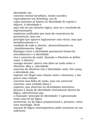 identidade um
conceito central metafísico. Assim sucedeu
especialmente em Schelling, um de
cujos sistemas se baseia na identidade de sujeito e
objecto. A identidade é
aqui não só um conceito lógico, nem só o resultado de
representações
empíricas unificadas por meio da consciência da
persistência, mas um
princípio que aparece logicamente com vácuo, mas que
metafisicamente é a
condição de todo o ulterior _desenvolvimento ou
_desdobramento. Hegel
distingue entre a identidade puramente formal do
entendimento e a identidade
rica e concreta da razão. Quando o Absoluto se define
como "o idêntico
consigo mesmo" parece não dizer-se nada sobre o
Absoluto. Mas a _identidade
concreta do Absoluto não é identidade vazia. Em suma,
a identidade não
exprime em Hegel uma relação vazia e abstracta, e tão
pouco uma relação
concreta mas falha de razão, mas um universal
concreto, uma verdade plena e
superior, que observou as identidades anteriores.
Quanto à noção de identidade estritamente dentro da
lógica, advertiremos que
o chamado "princípio de identidade" é apresentado
como uma lei da lógica
sentencial, ou da lógica proposicional e, portanto. como
uma tautologia. Num
manual de lógica contemporânea pode encontrar-se um
suficiente
416
 