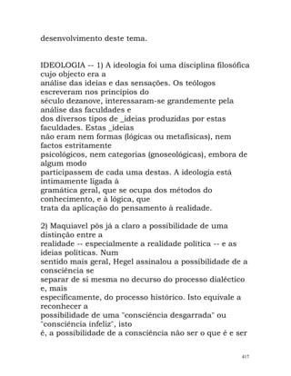 desenvolvimento deste tema.
IDEOLOGIA -- 1) A ideologia foi uma disciplina filosófica
cujo objecto era a
análise das ideias e das sensações. Os teólogos
escreveram nos princípios do
século dezanove, interessaram-se grandemente pela
análise das faculdades e
dos diversos tipos de _ideias produzidas por estas
faculdades. Estas _ideias
não eram nem formas (lógicas ou metafísicas), nem
factos estritamente
psicológicos, nem categorias (gnoseológicas), embora de
algum modo
participassem de cada uma destas. A ideologia está
intimamente ligada à
gramática geral, que se ocupa dos métodos do
conhecimento, e à lógica, que
trata da aplicação do pensamento à realidade.
2) Maquiavel pôs já a claro a possibilidade de uma
distinção entre a
realidade -- especialmente a realidade política -- e as
ideias políticas. Num
sentido mais geral, Hegel assinalou a possibilidade de a
consciência se
separar de si mesma no decurso do processo dialéctico
e, mais
especificamente, do processo histórico. Isto equivale a
reconhecer a
possibilidade de uma "consciência desgarrada" ou
"consciência infeliz", isto
é, a possibilidade de a consciência não ser o que é e ser
417
 