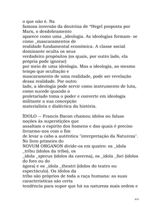 o que não é. Na
famosa inversão da doutrina de *Hegel proposta por
Marx, o desdobramento
aparece como uma _ideologia. As ideologias formam- se
como _mascaramentos de
realidade fundamental económica. A classe social
dominante oculta os seus
verdadeiro propósitos (os quais, por outro lado, ela
própria pode ignorar)
por meio de uma ideologia. Mas a ideologia, ao mesmo
tempo que ocultação e
mascaramento de uma realidade, pode ser revelação
dessa realidade. Por outro
lado, a ideologia pode servir como instrumento de luta,
como sucede quando o
proletariado toma o poder e converte em ideologia
militante a sua concepção
materialista e dialéctica da história.
ÍDOLO -- Francis Bacon chamou ídolos ou falsas
noções às superstições que
assaltam o espírito dos homens e das quais é preciso
livrarmo-nos com o fim
de levar a cabo a autêntica "interpretação da Natureza".
No livro primeiro do
NOVUM ORGANON divide-os em quatro: os _idola
_tribu (ídolos da tribo), os
_idola _specus (ídolos da caverna), os _idola _fori (ídolos
do foro ou do
àgora) e os _idola _theatri (ídolos do teatro ou
espectáculo). Os ídolos da
tribo são próprios de toda a raça humana: as suas
características são certa
tendência para supor que há na natureza mais ordem e
418
 