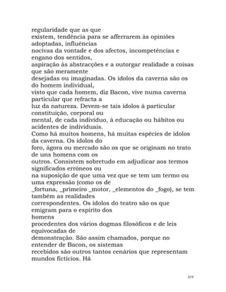 regularidade que as que
existem, tendência para se afferrarem às opiniões
adoptadas, influências
nocivas da vontade e dos afectos, incompetências e
engano dos sentidos,
aspiração às abstracções e a outorgar realidade a coisas
que são meramente
desejadas ou imaginadas. Os ídolos da caverna são os
do homem individual,
visto que cada homem, diz Bacon, vive numa caverna
particular que refracta a
luz da natureza. Devem-se tais ídolos à particular
constituição, corporal ou
mental, de cada indivíduo, à educação ou hábitos ou
acidentes de individuais.
Como há muitos homens, há muitas espécies de ídolos
da caverna. Os ídolos do
foro, ágora ou mercado são os que se originam no trato
de uns homens com os
outros. Consistem sobretudo em adjudicar aos termos
significados erróneos ou
na suposição de que uma vez que se tem um termo ou
uma expressão (como os de
_fortuna, _primeiro _motor, _elementos do _fogo), se tem
também as realidades
correspondentes. Os ídolos do teatro são os que
emigram para o espírito dos
homens
procedentes dos vários dogmas filosóficos e de leis
equivocadas de
demonstração. São assim chamados, porque no
entender de Bacon, os sistemas
recebidos são outros tantos cenários que representam
mundos fictícios. Há
419
 