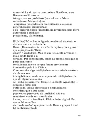 tantos ídolos do teatro como seitas filosóficas, mas
Bacon classifica-os em
três grupos: os _sofísticos (baseados em falsos
raciocínios: Aristóteles), os
_empíricos (baseados em precipitações e ousadas
generalizações: alquimistas),
e os _supersticiosos (baseados na reverência pela mera
autoridade e tradição:
pitagorismo, platonismo).
ILUMINAÇÃO -- Santo Agostinho não crê necessário
demonstrar a existência de
Deus. _Demonstrar tal existência equivaleria a provar
que a proposição "Deus
existe" é verdadeira. Mas só em Deus está a verdade;
mais ainda Deus é a
verdade. Por conseguinte, todas as proposições que se
percebem como
verdadeiras são-no porque foram previamente
iluminadas pela Luz Divina.
Compreender algo inteligivelmemnte equivale a extrair
da alma a sua
inteligibilidade; nada se compreende inteligivelmente
que de algum modo não
se _saiba previamente. Com efeito, Santo Agostinho --
seguindo nisto, por
outro lado, ideias platónicas e neoplatónicas --
considera que o que torna
possível tal percepção do inteligível não é a
reminiscência de um mundo das
ideias, mas si, a irradiação Divina do inteligível. Em
suma, há uma "luz
eterna da razão", que procede de Deus e graças à qual
há conhecimento da
420
 