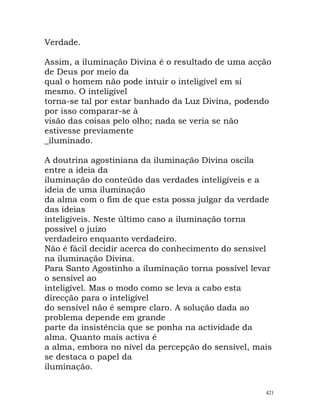 Verdade.
Assim, a iluminação Divina é o resultado de uma acção
de Deus por meio da
qual o homem não pode intuir o inteligível em si
mesmo. O inteligível
torna-se tal por estar banhado da Luz Divina, podendo
por isso comparar-se à
visão das coisas pelo olho; nada se veria se não
estivesse previamente
_iluminado.
A doutrina agostiniana da iluminação Divina oscila
entre a ideia da
iluminação do conteúdo das verdades inteligíveis e a
ideia de uma iluminação
da alma com o fim de que esta possa julgar da verdade
das ideias
inteligíveis. Neste último caso a iluminação torna
possível o juízo
verdadeiro enquanto verdadeiro.
Não é fácil decidir acerca do conhecimento do sensível
na iluminação Divina.
Para Santo Agostinho a iluminação torna possível levar
o sensível ao
inteligível. Mas o modo como se leva a cabo esta
direcção para o inteligível
do sensível não é sempre claro. A solução dada ao
problema depende em grande
parte da insistência que se ponha na actividade da
alma. Quanto mais activa é
a alma, embora no nível da percepção do sensível, mais
se destaca o papel da
iluminação.
421
 