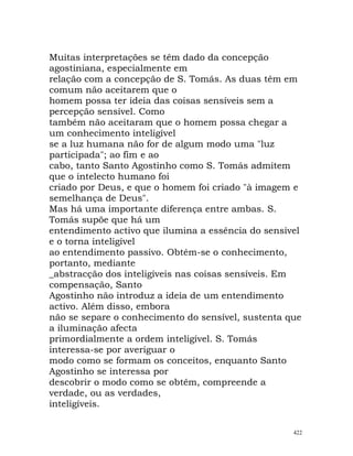 Muitas interpretações se têm dado da concepção
agostiniana, especialmente em
relação com a concepção de S. Tomás. As duas têm em
comum não aceitarem que o
homem possa ter ideia das coisas sensíveis sem a
percepção sensível. Como
também não aceitaram que o homem possa chegar a
um conhecimento inteligível
se a luz humana não for de algum modo uma "luz
participada"; ao fim e ao
cabo, tanto Santo Agostinho como S. Tomás admitem
que o intelecto humano foi
criado por Deus, e que o homem foi criado "à imagem e
semelhança de Deus".
Mas há uma importante diferença entre ambas. S.
Tomás supõe que há um
entendimento activo que ilumina a essência do sensível
e o torna inteligível
ao entendimento passivo. Obtém-se o conhecimento,
portanto, mediante
_abstracção dos inteligíveis nas coisas sensíveis. Em
compensação, Santo
Agostinho não introduz a ideia de um entendimento
activo. Além disso, embora
não se separe o conhecimento do sensível, sustenta que
a iluminação afecta
primordialmente a ordem inteligível. S. Tomás
interessa-se por averiguar o
modo como se formam os conceitos, enquanto Santo
Agostinho se interessa por
descobrir o modo como se obtêm, compreende a
verdade, ou as verdades,
inteligíveis.
422
 